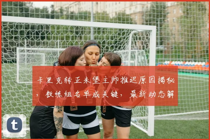 卡里克转正米堡主帅推迟原因揭秘，教练组名单成关键，最新动态解析