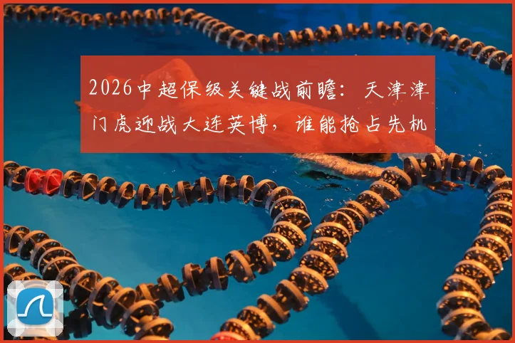 2026中超保级关键战前瞻:天津津门虎迎战大连英博,谁能抢占先机?