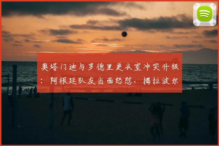 奥塔门迪与罗德里更衣室冲突升级：阿根廷队友当面怒怼，揭拉波尔特赛前“哭”一周内幕与影响