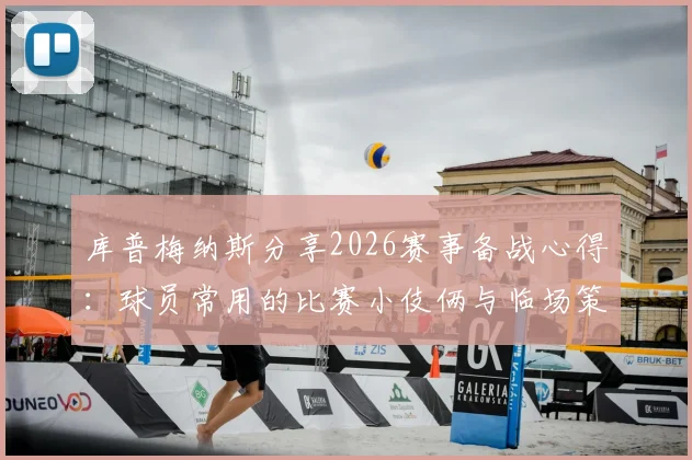 库普梅纳斯分享2026赛事备战心得：球员常用的比赛小伎俩与临场策略思考