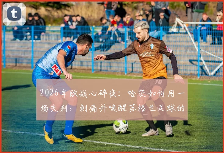 2026年欧战心碎夜：哈茨如何用一场失利，刺痛并唤醒苏格兰足球的雄心？