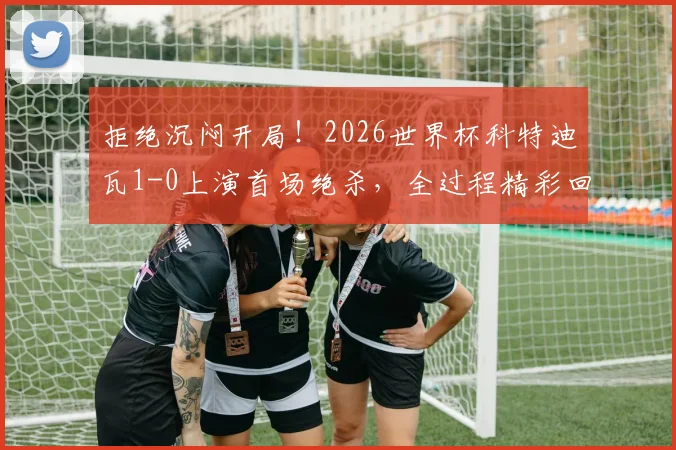 拒绝沉闷开局！2026世界杯科特迪瓦1-0上演首场绝杀，全过程精彩回顾与分析