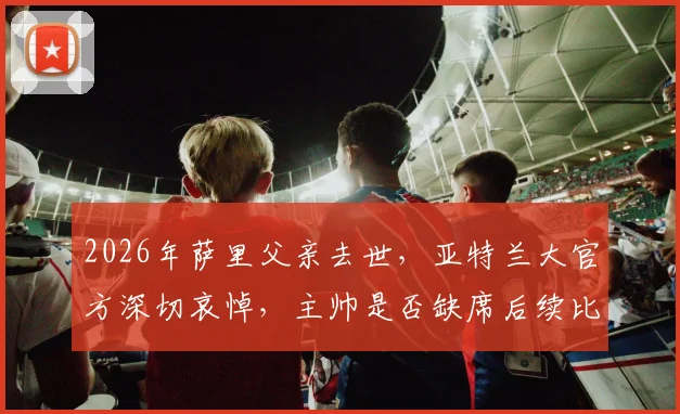 2026年萨里父亲去世,亚特兰大官方深切哀悼,主帅是否缺席后续比赛成焦点