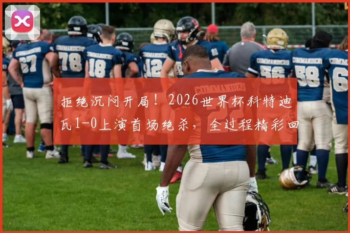 拒绝沉闷开局！2026世界杯科特迪瓦1-0上演首场绝杀，全过程精彩回顾与分析