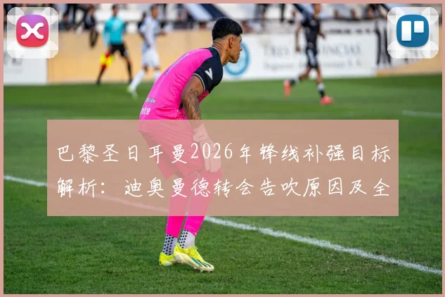 巴黎圣日耳曼2026年锋线补强目标解析：迪奥曼德转会告吹原因及全力追求费兰·托雷斯最新动态