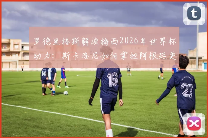 罗德里格斯解读梅西2026年世界杯动力：斯卡洛尼如何掌控阿根廷更衣室管理艺术