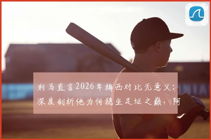 利马直言2026年梅西对比无意义:深度剖析他为何稳坐足坛之巅,阿根廷队友视角全解析