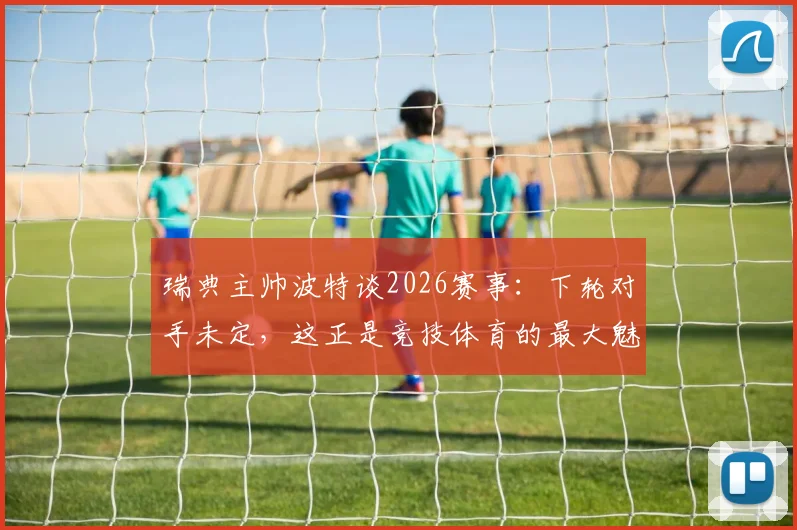 瑞典主帅波特谈2026赛事:下轮对手未定,这正是竞技体育的最大魅力