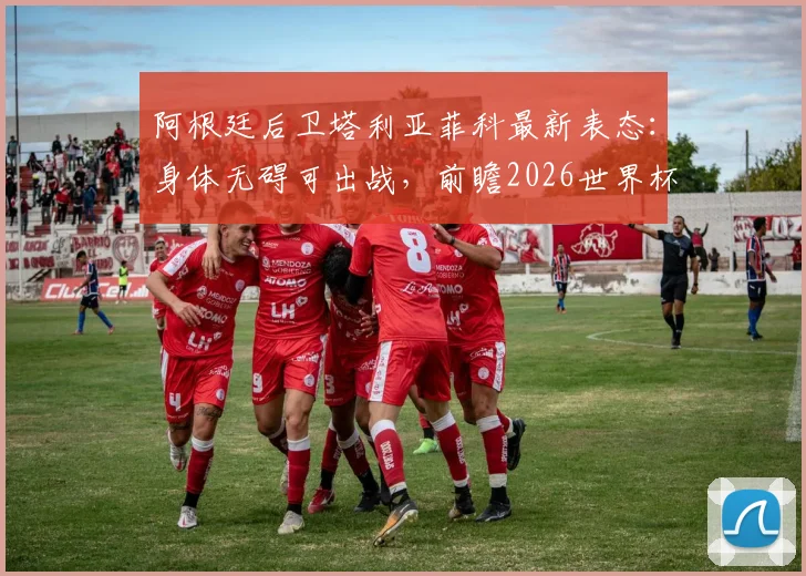 阿根廷后卫塔利亚菲科最新表态:身体无碍可出战,前瞻2026世界杯预选赛对阵约旦的开放局面