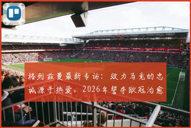 格列兹曼最新专访：效力马竞的忠诚源于热爱，2026年誓夺欧冠治愈2016决赛之痛
