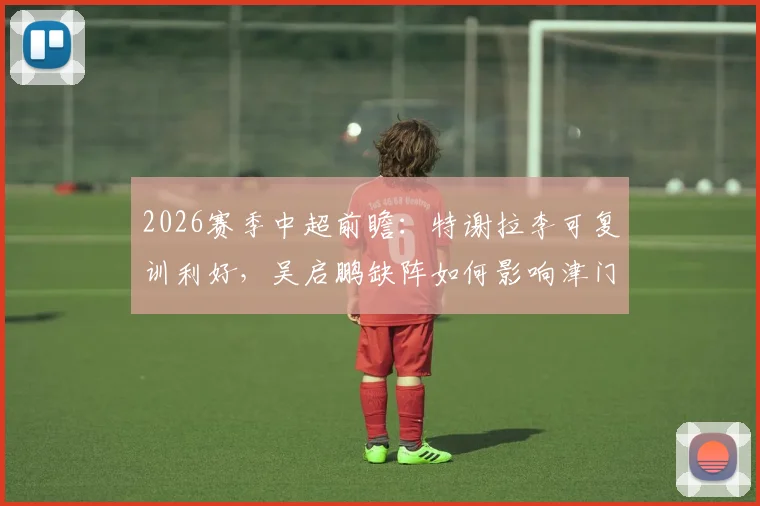 2026赛季中超前瞻:特谢拉李可复训利好,吴启鹏缺阵如何影响津门虎攻防布局