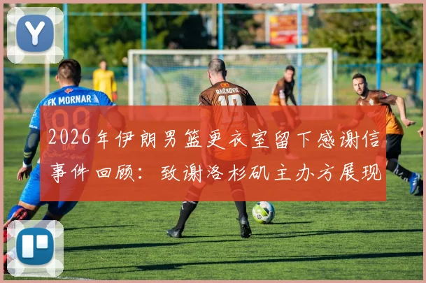 2026年伊朗男篮更衣室留下感谢信事件回顾:致谢洛杉矶主办方展现体育精神,传递和平愿景的温暖故事