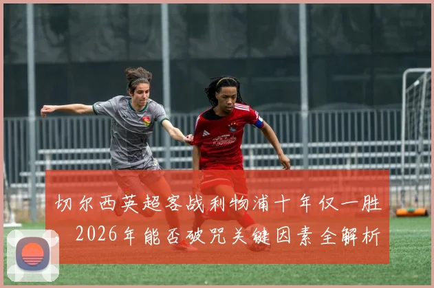 切尔西英超客战利物浦十年仅一胜，2026年能否破咒关键因素全解析