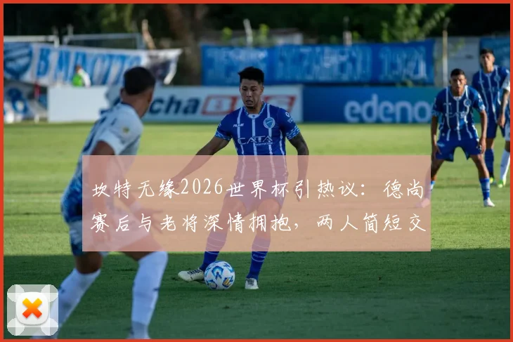 坎特无缘2026世界杯引热议：德尚赛后与老将深情拥抱，两人简短交流内容引猜测