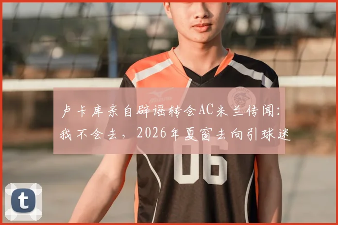 卢卡库亲自辟谣转会AC米兰传闻：我不会去，2026年夏窗去向引球迷热议
