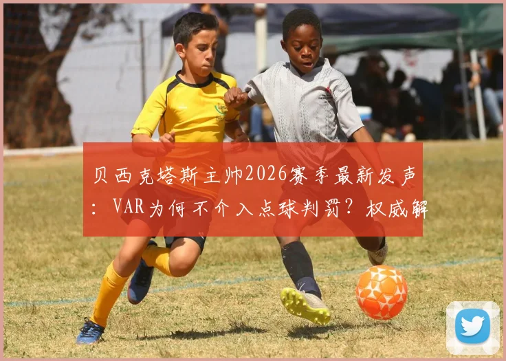 贝西克塔斯主帅2026赛季最新发声:VAR为何不介入点球判罚?权威解析比赛争议判罚全过程与俱乐部申诉机制