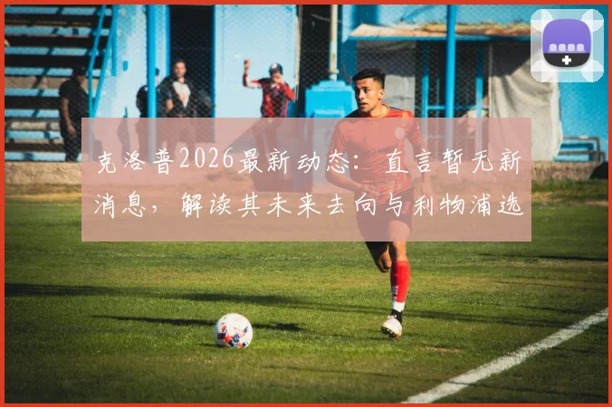 克洛普2026最新动态:直言暂无新消息,解读其未来去向与利物浦选帅进程