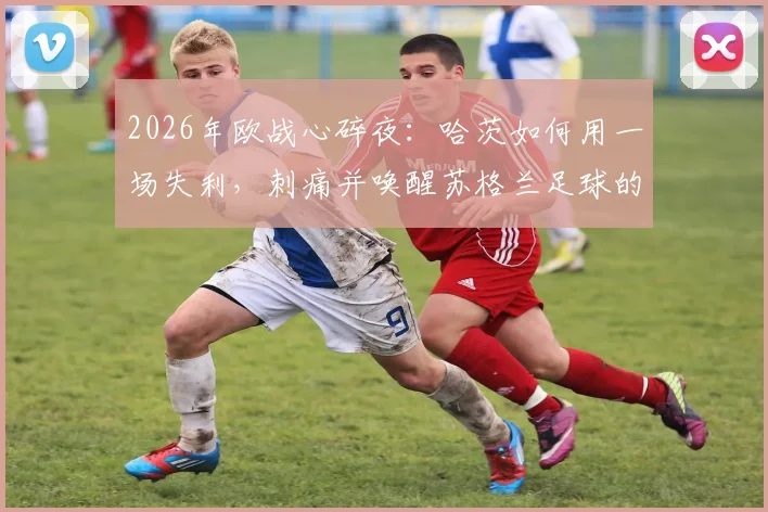 2026年欧战心碎夜:哈茨如何用一场失利,刺痛并唤醒苏格兰足球的雄心?