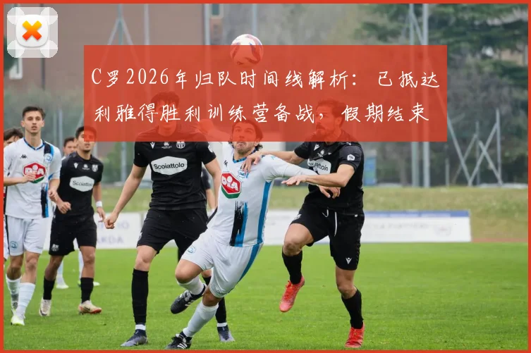C罗2026年归队时间线解析:已抵达利雅得胜利训练营备战,假期结束后球队最新动态一览