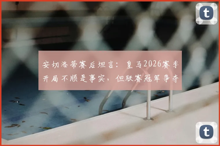 安切洛蒂赛后坦言:皇马2026赛季开局不顺是事实,但联赛冠军争夺是持久战