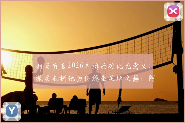利马直言2026年梅西对比无意义：深度剖析他为何稳坐足坛之巅，阿根廷队友视角全解析