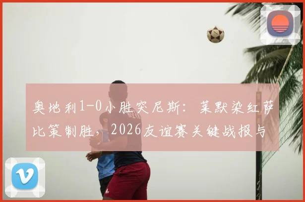 奥地利1-0小胜突尼斯:莱默染红萨比策制胜,2026友谊赛关键战报与战术解析