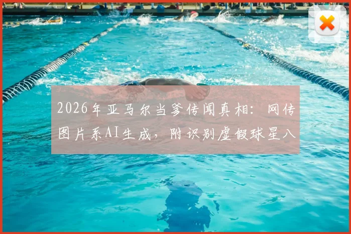2026年亚马尔当爹传闻真相：网传图片系AI生成，附识别虚假球星八卦图片的实用方法