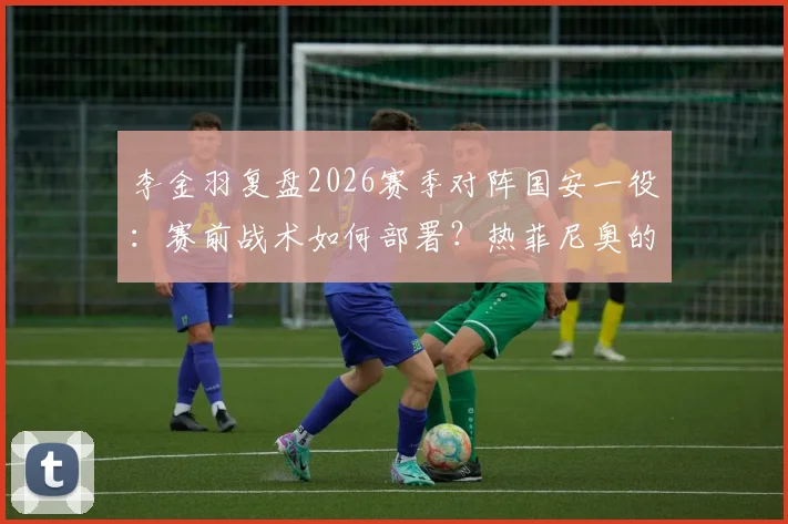 李金羽复盘2026赛季对阵国安一役:赛前战术如何部署?热菲尼奥的进球为何至关重要?