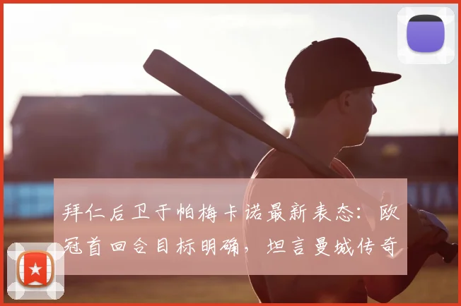 拜仁后卫于帕梅卡诺最新表态:欧冠首回合目标明确,坦言曼城传奇孔帕尼是成长榜样