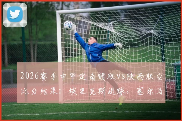 2026赛季中甲定南赣联vs陕西联合比分结果：埃里克斯进球，塞尔马尼点射绝平回放分析