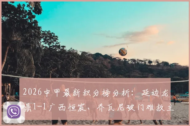 2026中甲最新积分榜分析:延边龙鼎1-1广西恒宸,乔瓦尼破门难救主,拉普辛扳平球视频集锦全收录