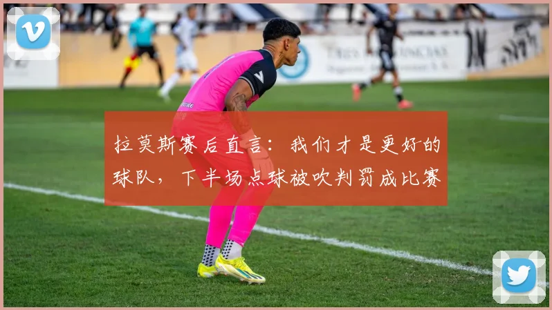 拉莫斯赛后直言:我们才是更好的球队,下半场点球被吹判罚成比赛转折点