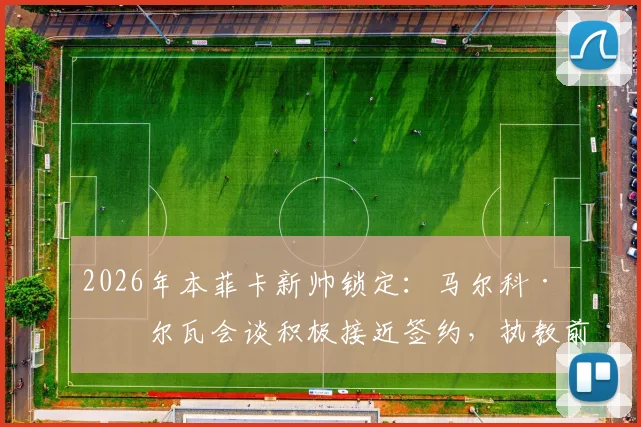 2026年本菲卡新帅锁定:马尔科·席尔瓦会谈积极接近签约,执教前景与战术风格全面解析