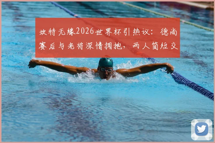 坎特无缘2026世界杯引热议：德尚赛后与老将深情拥抱，两人简短交流内容引猜测