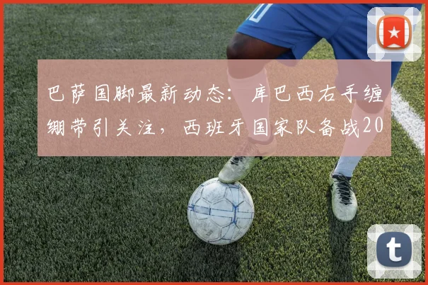 巴萨国脚最新动态:库巴西右手缠绷带引关注,西班牙国家队备战2026世界杯遭遇伤病考验
