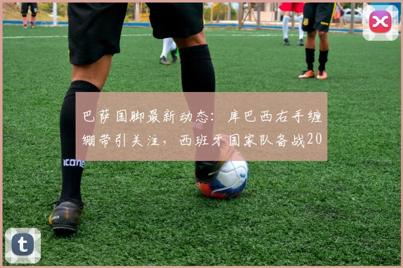 巴萨国脚最新动态：库巴西右手缠绷带引关注，西班牙国家队备战2026世界杯遭遇伤病考验