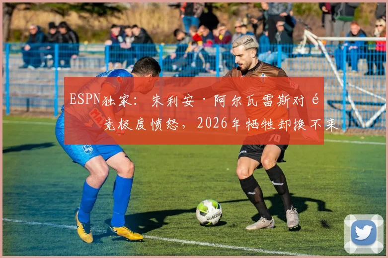 ESPN独家：朱利安·阿尔瓦雷斯对马竞极度愤怒，2026年牺牲却换不来成全引心寒