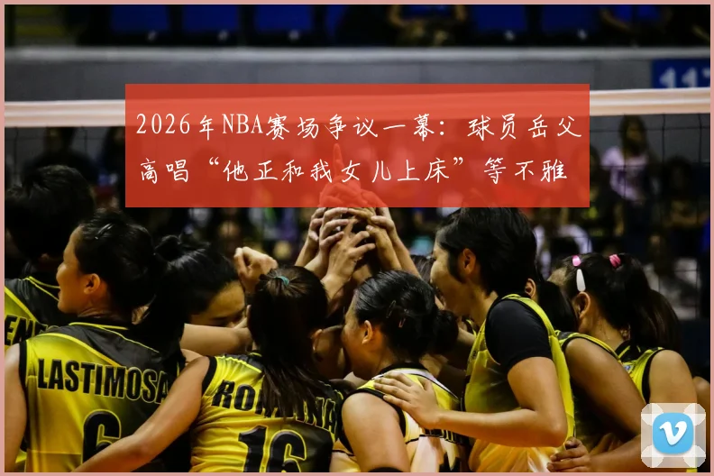 2026年NBA赛场争议一幕：球员岳父高唱“他正和我女儿上床”等不雅助威歌曲引哗然