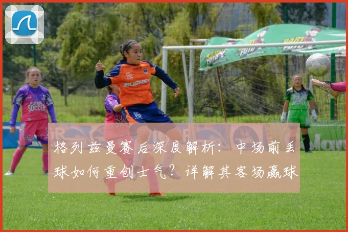 格列兹曼赛后深度解析：中场前丢球如何重创士气？详解其客场赢球晋级2026决赛的坚定信心