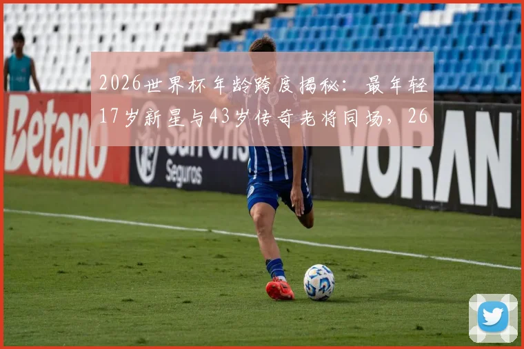 2026世界杯年龄跨度揭秘:最年轻17岁新星与43岁传奇老将同场,26岁年龄差创纪录