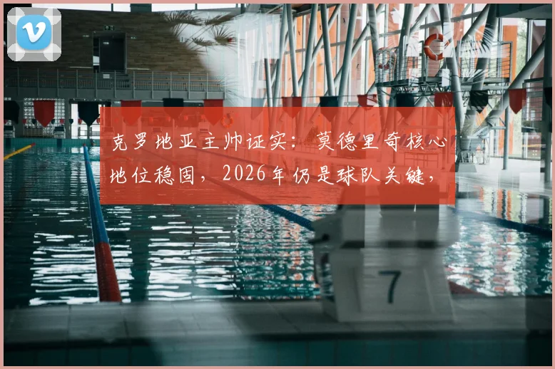 克罗地亚主帅证实：莫德里奇核心地位稳固，2026年仍是球队关键，老将价值与未来规划深度解读