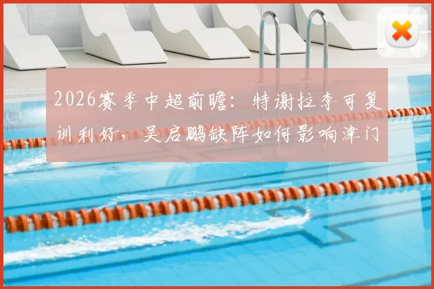 2026赛季中超前瞻：特谢拉李可复训利好，吴启鹏缺阵如何影响津门虎攻防布局
