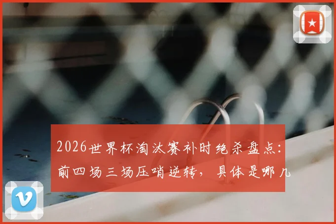 2026世界杯淘汰赛补时绝杀盘点：前四场三场压哨逆转，具体是哪几场比赛？（附绝杀瞬间集锦）