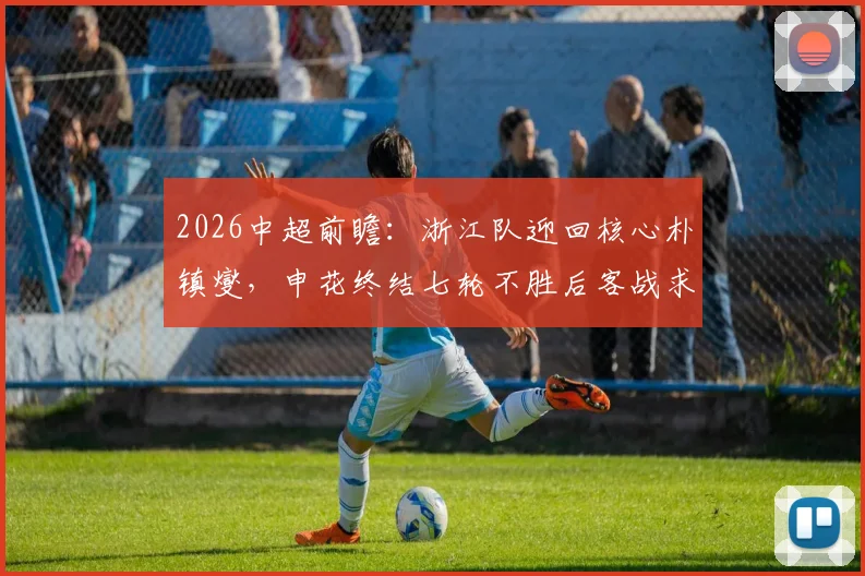 2026中超前瞻：浙江队迎回核心朴镇燮，申花终结七轮不胜后客战求稳，关键对决三点解析