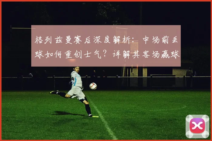 格列兹曼赛后深度解析：中场前丢球如何重创士气？详解其客场赢球晋级2026决赛的坚定信心