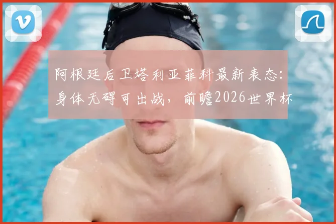 阿根廷后卫塔利亚菲科最新表态：身体无碍可出战，前瞻2026世界杯预选赛对阵约旦的开放局面