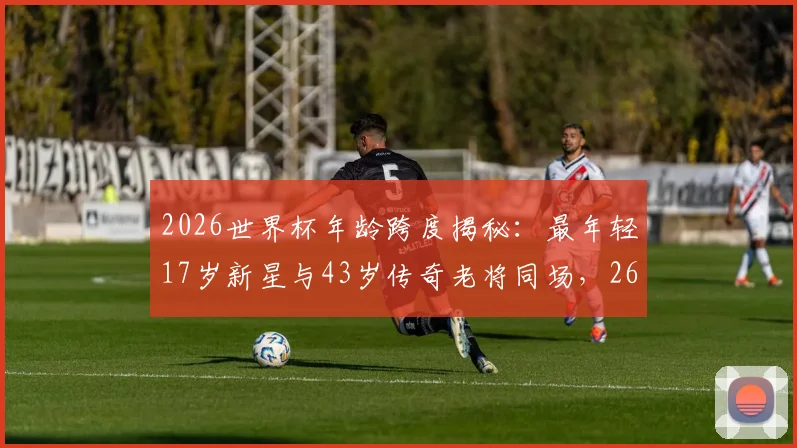 2026世界杯年龄跨度揭秘：最年轻17岁新星与43岁传奇老将同场，26岁年龄差创纪录