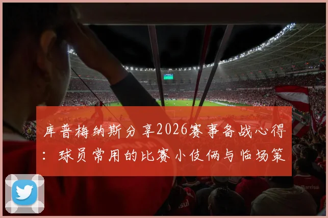 库普梅纳斯分享2026赛事备战心得:球员常用的比赛小伎俩与临场策略思考
