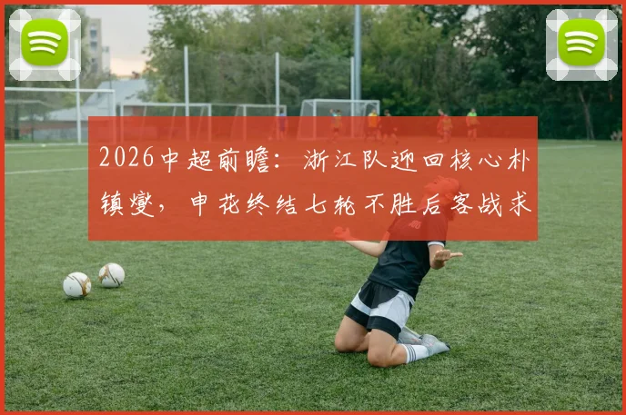 2026中超前瞻：浙江队迎回核心朴镇燮，申花终结七轮不胜后客战求稳，关键对决三点解析