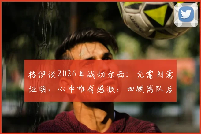 格伊谈2026年战切尔西：无需刻意证明，心中唯有感激，回顾离队后的首次关键对决
